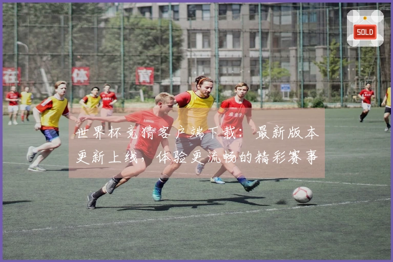世界杯竞猜客户端下载：最新版本更新上线，体验更流畅的精彩赛事直播和便捷功能