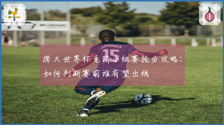 烽火世界杯竞猜小组赛抢分攻略：如何判断赛前谁有望出线